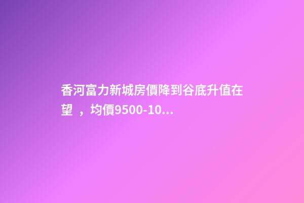 香河富力新城房價降到谷底升值在望，均價9500-10200送車位